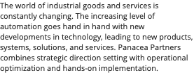 The world of industrial goods and services is constantly changing. The increasing level of automation goes hand in hand with new developments in technology, leading to new products, systems, solutions, and services. Panacea Partners combines strategic direction setting with operational optimization and hands-on implementation.