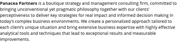 Panacea Partners is a boutique strategy and management consulting firm, committed to bringing unconventional yet pragmatic philosophy together with our clients’ perceptiveness to deliver key strategies for real impact and informed decision making in today’s complex business environments. We create a personalized approach tailored to each client’s unique situation and bring extensive business expertise with highly effective analytical tools and techniques that lead to exceptional results and measurable improvements.