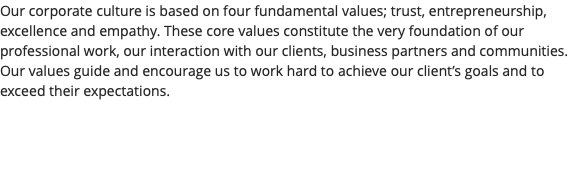 Our corporate culture is based on four fundamental values; trust, entrepreneurship, excellence and empathy. These core values constitute the very foundation of our professional work, our interaction with our clients, business partners and communities. Our values guide and encourage us to work hard to achieve our client’s goals and to exceed their expectations.