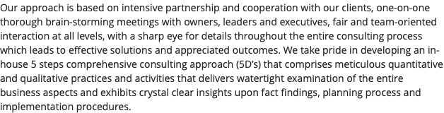 Our approach is based on intensive partnership and cooperation with our clients, one-on-one thorough brain-storming meetings with owners, leaders and executives, fair and team-oriented interaction at all levels, with a sharp eye for details throughout the entire consulting process which leads to effective solutions and appreciated outcomes. We take pride in developing an in-house 5 steps comprehensive consulting approach (5D’s) that comprises meticulous quantitative and qualitative practices and activities that delivers watertight examination of the entire business aspects and exhibits crystal clear insights upon fact findings, planning process and implementation procedures.