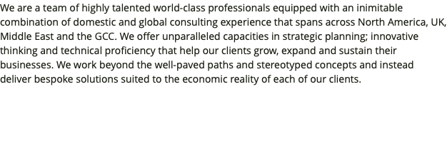 We are a team of highly talented world-class professionals equipped with an inimitable combination of domestic and global consulting experience that spans across North America, UK, Middle East and the GCC. We offer unparalleled capacities in strategic planning; innovative thinking and technical proficiency that help our clients grow, expand and sustain their businesses. We work beyond the well-paved paths and stereotyped concepts and instead deliver bespoke solutions suited to the economic reality of each of our clients.