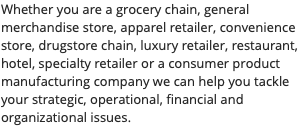 Whether you are a grocery chain, general merchandise store, apparel retailer, convenience store, drugstore chain, luxury retailer, restaurant, hotel, specialty retailer or a consumer product manufacturing company we can help you tackle your strategic, operational, financial and organizational issues.
