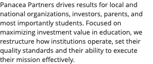 Panacea Partners drives results for local and national organizations, investors, parents, and most importantly students. Focused on maximizing investment value in education, we restructure how institutions operate, set their quality standards and their ability to execute their mission effectively.