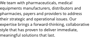 We team with pharmaceuticals, medical equipments manufacturers, distributors and pharmacies, payers and providers to address their strategic and operational issues. Our expertise brings a forward-thinking, collaborative style that has proven to deliver immediate, meaningful solutions that last.