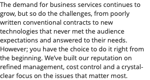 The demand for business services continues to grow, but so do the challenges, from poorly written conventional contracts to new technologies that never met the audience expectations and answered to their needs. However; you have the choice to do it right from the beginning. We’ve built our reputation on refined management, cost control and a crystal-clear focus on the issues that matter most.