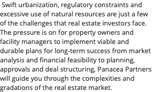  Swift urbanization, regulatory constraints and excessive use of natural resources are just a few of the challenges that real estate investors face. The pressure is on for property owners and facility managers to implement viable and durable plans for long-term success from market analysis and financial feasibility to planning, approvals and deal structuring, Panacea Partners will guide you through the complexities and gradations of the real estate market.