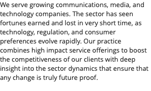 We serve growing communications, media, and technology companies. The sector has seen fortunes earned and lost in very short time, as technology, regulation, and consumer preferences evolve rapidly. Our practice combines high impact service offerings to boost the competitiveness of our clients with deep insight into the sector dynamics that ensure that any change is truly future proof. 