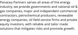 Panacea Partners serves all areas of the energy industry, we provide governments and national oil & gas companies, major and independent commercial contractors, petrochemical producers, renewable energy companies, oil field service firms and private equity investors, with reliable and tailor made solutions that mitigates risks and promote growth. 