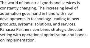 The world of industrial goods and services is constantly changing. The increasing level of automation goes hand in hand with new developments in technology, leading to new products, systems, solutions, and services. Panacea Partners combines strategic direction setting with operational optimization and hands-on implementation. 